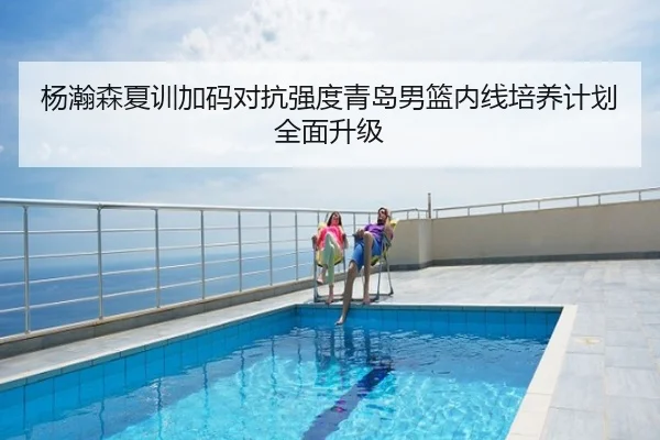 杨瀚森夏训加码对抗强度青岛男篮内线培养计划全面升级