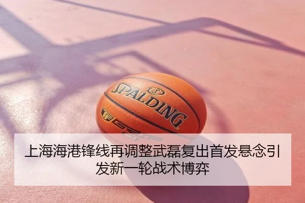 上海海港锋线再调整武磊复出首发悬念引发新一轮战术博弈