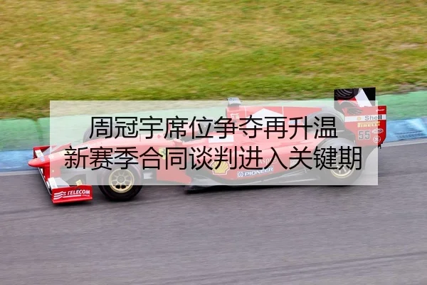 周冠宇席位争夺再升温 新赛季合同谈判进入关键期